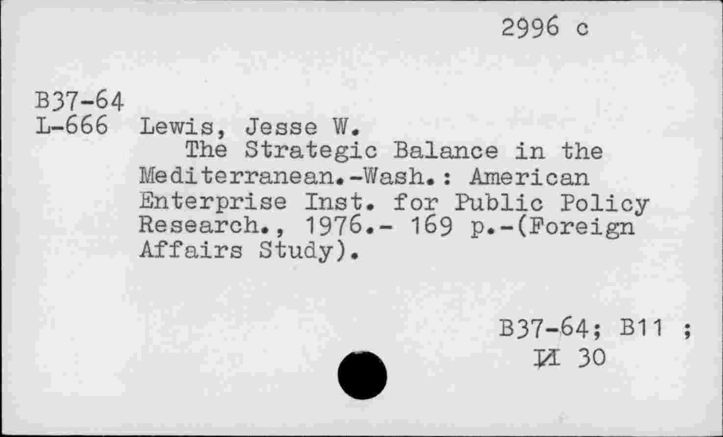 ﻿2996 c
B37-64
L-666 Lewis, Jesse W.
The Strategic Balance in the Mediterranean.-Wash.: American Enterprise Inst, for Public Policy Research., 1976.- 169 p.-(Foreign Affairs Study).
B37-64; B11 ;
Ji 30